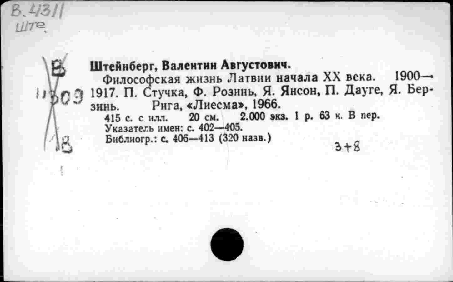 ﻿В. 1/3//
Ц/те
? Штейнберг, Валентин Августович.
Философская жизнь Латвии начала XX века. 1900—• > Э 1917. П. Стучка, Ф. Розинь, Я. Янсон, П. Дауге, Я. Бер-' зинь. Рига, «Лиесма», 1966.
415 с. с илл. 20 см. 2.000 экз. 1 р. 63 к. В пер.
Указатель имен: с. 402—405.
£ Библиогр.: с. 406—413 (320 назв.)